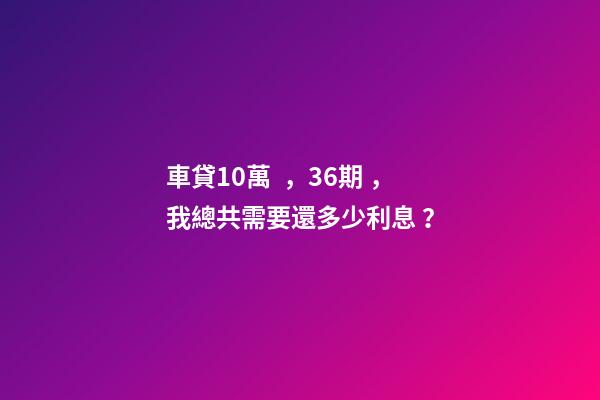 車貸10萬，36期，我總共需要還多少利息？